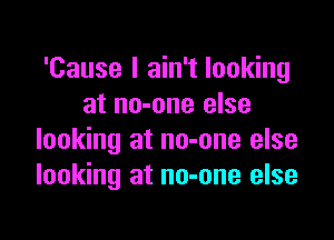 'Cause I ain't looking
at no-one else

looking at no-one else
looking at no-one else