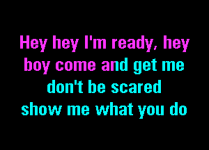 Hey hey I'm ready, hey
boy come and get me

don't be scared
show me what you do