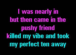 I was nearly in
but then came in the
pushy friend
killed my vibe and took
my perfect ten away