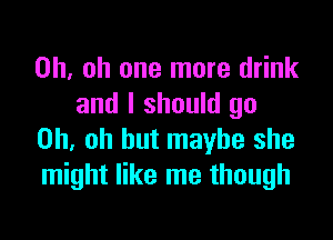 Oh. oh one more drink
and I should go

Oh, oh but maybe she
might like me though