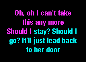 Oh. oh I can't take
this any more

Should I stay? Should I
go? It'll just lead back
to her door