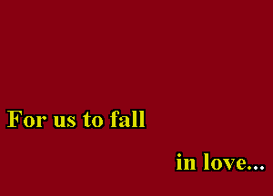 For us to fall

in love...
