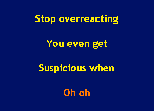 Stop overreacting

You even get
Suspicious when

Oh oh