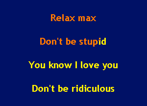 Relax max

Don't be stupid

You know I love you

Don't be ridiculous