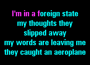 I'm in a foreign state
my thoughts they
slipped away
my words are leaving me
they caught an aeroplane