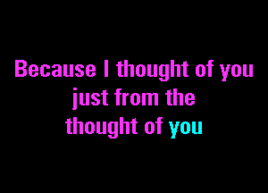 Because I thought of you

just from the
thought of you