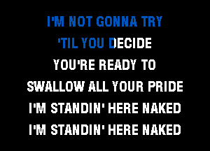 I'M NOT GONNA TRY
'TIL YOU DECIDE
YOU'RE READY TO
SWALLOW ALL YOUR PRIDE
I'M STANDIH' HERE NAKED
I'M STANDIH' HERE NAKED