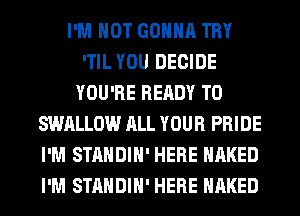 I'M NOT GONNA TRY
'TIL YOU DECIDE
YOU'RE READY TO
SWALLOW ALL YOUR PRIDE
I'M STANDIH' HERE NAKED
I'M STANDIH' HERE NAKED