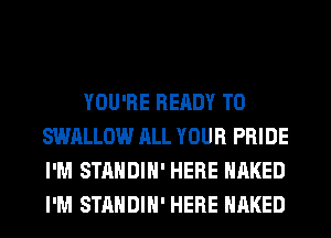 YOU'RE READY TO
SWALLOW ALL YOUR PRIDE
I'M STANDIH' HERE NAKED
I'M STANDIH' HERE NAKED