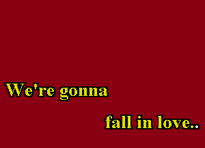We're gonna

fall in love..