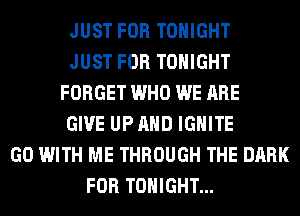 JUST FOR TONIGHT
JUST FOR TONIGHT
FORGET WHO WE ARE
GIVE UP AND IGHlTE
GO WITH ME THROUGH THE DARK
FOR TONIGHT...