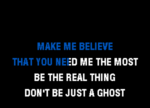 MAKE ME BELIEVE
THAT YOU NEED ME THE MOST
BE THE REAL THING
DON'T BE JUST A GHOST