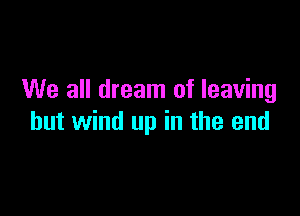 We all dream of leaving

hut wind up in the end