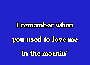 I remember when

you used to love me

in the momin'