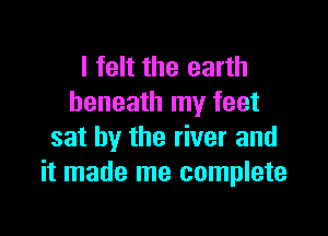 I felt the earth
beneath my feet

sat by the river and
it made me complete