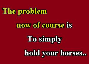 The problem

now Of course is

To simply

hold your horses..