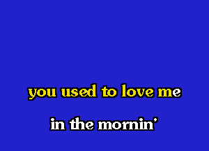 you used to love me

in me mornin'