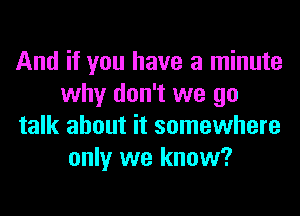 And if you have a minute
why don't we go
talk about it somewhere
only we know?