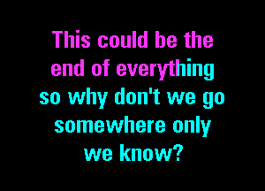 This could he the
end of everything

so why don't we go
somewhere only
we know?