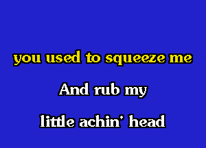 you used to squeeze me

And rub my
litlie achin' head