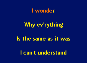 I wonder

Why ev'rything

Is the same as it was

I can't understand