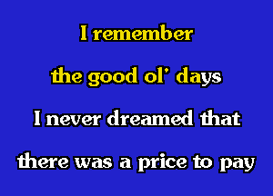 I remember
the good ol' days
I never dreamed that

there was a price to pay