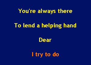 You're always there
To lend a helping hand

Dear

ltry to do