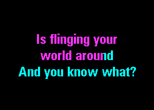 ls flinging your

world around
And you know what?