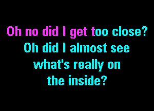 Oh no did I get too close?
on did I almost see

what's really on
the inside?