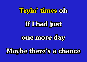 Tryin' 1imes oh

If 1 had just

one more day

Maybe there's a chance