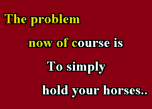 The problem

now Of course is

To simply

hold your horses..
