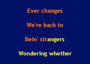 Ever changes

We're back to
Bein' strangers

Wondering whether