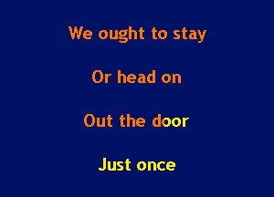 We ought to stay

Or head on

Out the door

Just once
