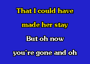 That I could have

made her stay

But oh now

you're gone and oh