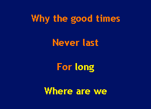 Why the good times

Never last
For long

Where are we