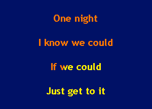 One night
I know we could

If we could

Just get to it