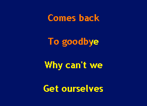 Comes back

To goodbye

Why can't we

Get ourselves