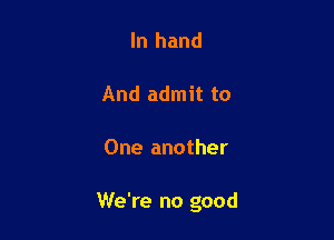 In hand

And admit to

One another

We're no good