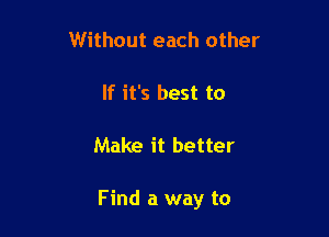 Without each other

If it's best to

Make it better

Find a way to