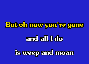 But oh now you're gone

and all Ido

is weep and moan