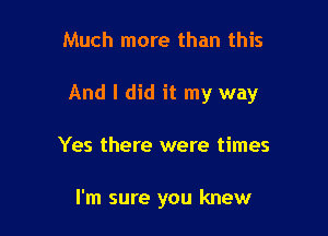 Much more than this

And I did it my way

Yes there were times

I'm sure you knew