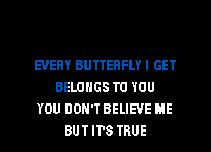 EVERY BUTTERFLY I GET
BELONGS TO YOU
YOU DON'T BELIEVE ME

BUT IT'S TRUE l