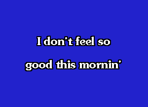 I don't feel so

good this mornin'