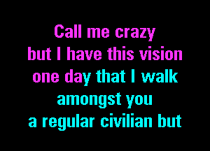 Call me crazy
but I have this vision

one day that I walk
amongst you
a regular civilian hut
