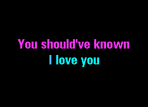 You should've known

I love you