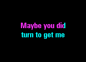 Maybe you did

turn to get me