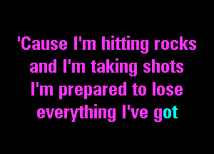 'Cause I'm hitting rocks
and I'm taking shots
I'm prepared to lose

everything I've got