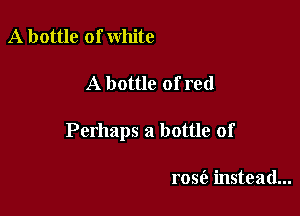 A bottle of white

A bottle ofred

Perhaps a bottle of

rose'a instead...