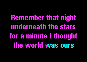 Remember that night
underneath the stars

for a minute I thought
the world was ours