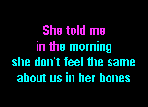 She told me
in the morning

she don't feel the same
about us in her bones